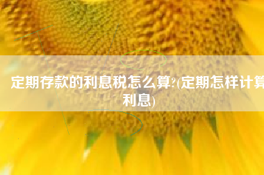 定期存款的利息税怎么算?(定期怎样计算利息)