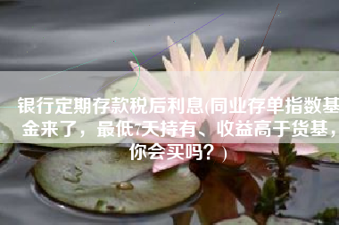 银行定期存款税后利息(同业存单指数基金来了，最低7天持有、收益高于货基，你会买吗？)
