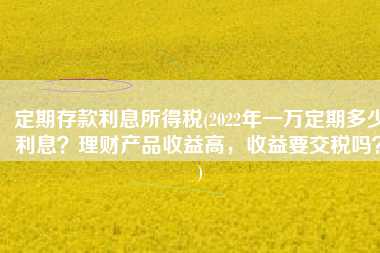 定期存款利息所得税(2022年一万定期多少利息？理财产品收益高，收益要交税吗？)