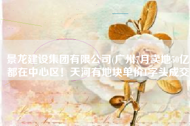 景龙建设集团有限公司(广州7月卖地50亿，都在中心区！天河有地块单价1字头成交)