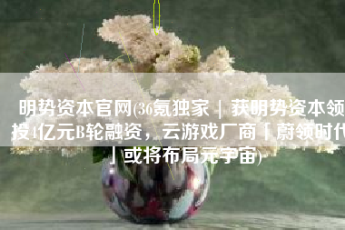 明势资本官网(36氪独家 | 获明势资本领投4亿元B轮融资，云游戏厂商「蔚领时代」或将布局元宇宙)