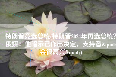 特朗普竞选总统(特朗普2024年再选总统？俄媒：他暗示已作出决定，支持者"会很高兴")