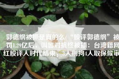 郭德纲被抓是真的么(“股评郭德纲”被罚1.29亿后，叫嚣对抗终被捕：台湾籍网红股评人时代结束，3人刑拘4人取保候审)