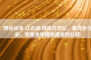 博裕资本 江志诚(烧钱几百亿，血洗全行业，他是全中国快递业的公敌)