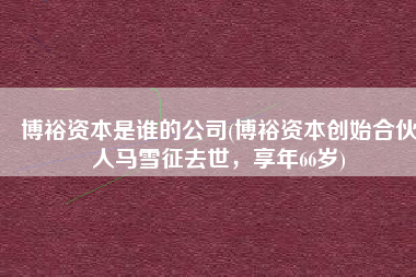 博裕资本是谁的公司(博裕资本创始合伙人马雪征去世，享年66岁)