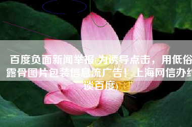 百度负面新闻举报(为诱导点击，用低俗露骨图片包装信息流广告！上海网信办约谈百度)