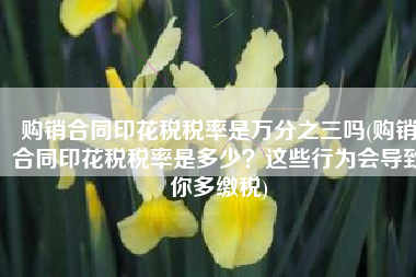 购销合同印花税税率是万分之三吗(购销合同印花税税率是多少？这些行为会导致你多缴税)