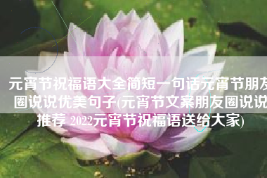 元宵节祝福语大全简短一句话元宵节朋友圈说说优美句子(元宵节文案朋友圈说说推荐 2022元宵节祝福语送给大家)