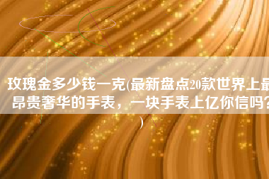 玫瑰金多少钱一克(最新盘点20款世界上最昂贵奢华的手表，一块手表上亿你信吗？)
