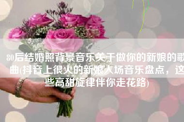 80后结婚照背景音乐关于做你的新娘的歌曲(抖音上很火的新娘入场音乐盘点，这些高甜旋律伴你走花路)
