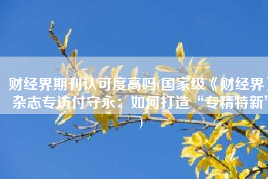 财经界期刊认可度高吗(国家级《财经界》杂志专访付守永：如何打造“专精特新”)