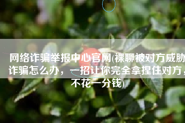 网络诈骗举报中心官网(裸聊被对方威胁诈骗怎么办，一招让你完全拿捏住对方，不花一分钱)