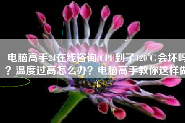 电脑高手24在线咨询(CPU到了120℃会坏吗？温度过高怎么办？电脑高手教你这样做)