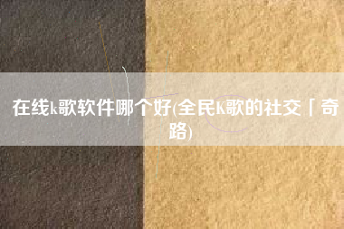 在线k歌软件哪个好(全民K歌的社交「奇」路)