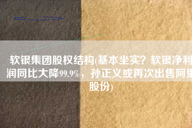 软银集团股权结构(基本坐实？软银净利润同比大降99.9%，孙正义或再次出售阿里股份)