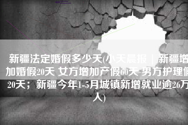 新疆法定婚假多少天(小天晨报 | 新疆增加婚假20天 女方增加产假60天 男方护理假20天；新疆今年1-5月城镇新增就业逾26万人)