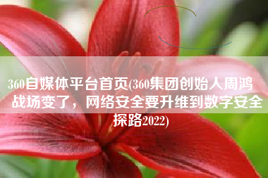 360自媒体平台首页(360集团创始人周鸿祎：战场变了，网络安全要升维到数字安全｜探路2022)