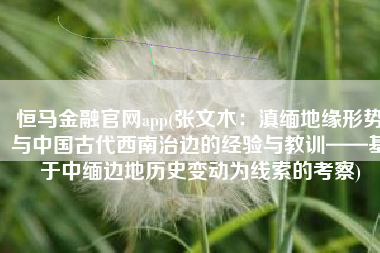 恒马金融官网app(张文木：滇缅地缘形势与中国古代西南治边的经验与教训——基于中缅边地历史变动为线索的考察)