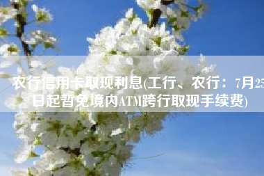 农行信用卡取现利息(工行、农行：7月25日起暂免境内ATM跨行取现手续费)