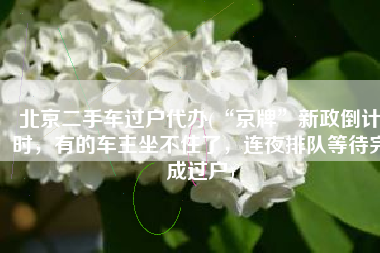 北京二手车过户代办(“京牌”新政倒计时，有的车主坐不住了，连夜排队等待完成过户)