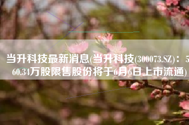 当升科技最新消息(当升科技(300073.SZ)：5060.34万股限售股份将于6月6日上市流通)