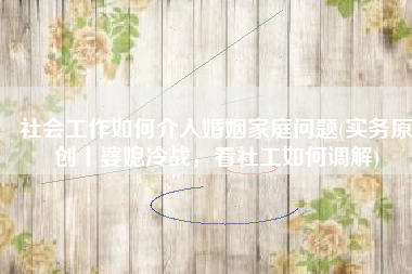 社会工作如何介入婚姻家庭问题(实务原创丨婆媳冷战，看社工如何调解)
