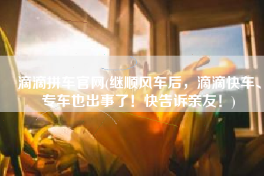 滴滴拼车官网(继顺风车后，滴滴快车、专车也出事了！快告诉亲友！)