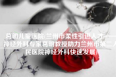 葛明儿童医院(兰州市柔性引进人才——神经外科专家葛明教授助力兰州市第二人民医院神经外科快速发展)