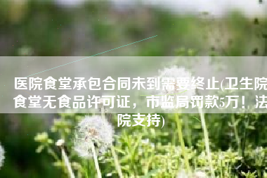 医院食堂承包合同未到需要终止(卫生院食堂无食品许可证，市监局罚款5万！法院支持)