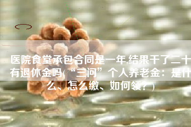 医院食堂承包合同是一年,结果干了二十有退休金吗(“三问”个人养老金：是什么、怎么缴、如何领？)