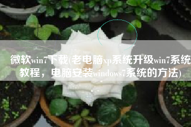 微软win7下载(老电脑xp系统升级win7系统教程，电脑安装windows7系统的方法)