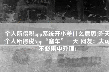 个人所得税app系统开小差什么意思(昨天个人所得税App“塞车”一天 网友：大可不必集中办理)