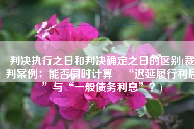 判决执行之日和判决确定之日的区别(裁判案例：能否同时计算​“迟延履行利息”与“一般债务利息”？)