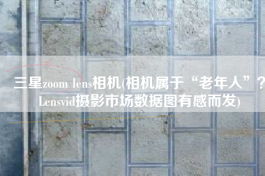 三星zoom lens相机(相机属于“老年人”？Lensvid摄影市场数据图有感而发)