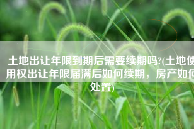 土地出让年限到期后需要续期吗?(土地使用权出让年限届满后如何续期，房产如何处置)