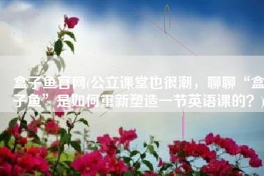 盒子鱼官网(公立课堂也很潮，聊聊“盒子鱼”是如何重新塑造一节英语课的？)