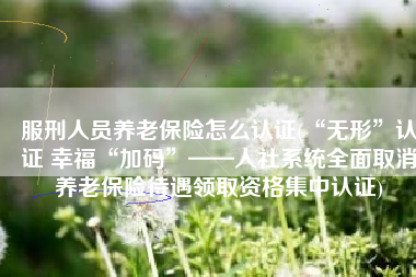 服刑人员养老保险怎么认证(“无形”认证 幸福“加码”——人社系统全面取消养老保险待遇领取资格集中认证)