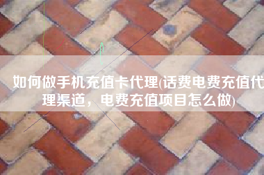 如何做手机充值卡代理(话费电费充值代理渠道，电费充值项目怎么做)