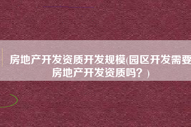 房地产开发资质开发规模(园区开发需要房地产开发资质吗？)