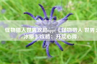 怪物猎人世界攻略app(《怪物猎人 世界：冰原》攻略：开荒心得)