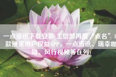 一点资讯下载安装(工信部再度“点名”15款侵害用户权益APP，一点资讯、瑞幸咖啡、风行视频等在列)