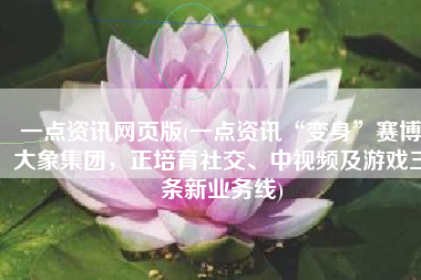 一点资讯网页版(一点资讯“变身”赛博大象集团，正培育社交、中视频及游戏三条新业务线)