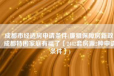 成都市经适房申请条件(廉租保障房新政！成都特困家庭有福了〔2442套房源2种申请条件〕)