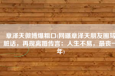 章泽天微博爆粗口(网曝章泽天朋友圈骂脏话，再现离婚传言：人生不易，最丧一年)
