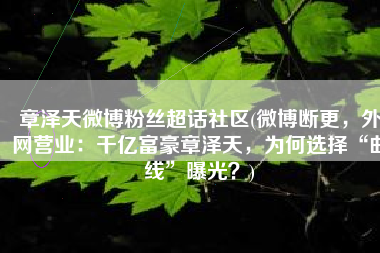 章泽天微博粉丝超话社区(微博断更，外网营业：千亿富豪章泽天，为何选择“曲线”曝光？)