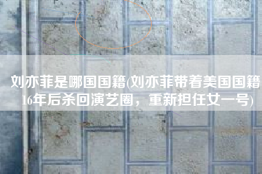 刘亦菲是哪国国籍(刘亦菲带着美国国籍，16年后杀回演艺圈，重新担任女一号)