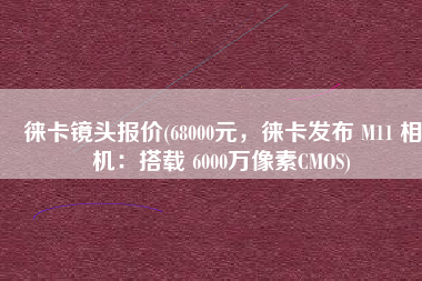 徕卡镜头报价(68000元，徕卡发布 M11 相机：搭载 6000万像素CMOS)