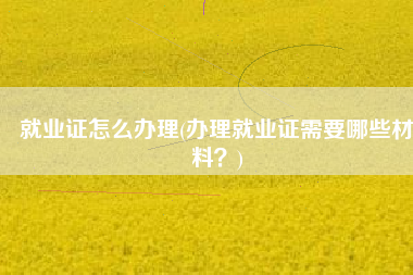 就业证怎么办理(办理就业证需要哪些材料？)
