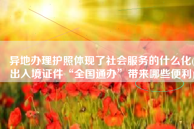 异地办理护照体现了社会服务的什么化(出入境证件“全国通办”带来哪些便利)