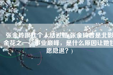 张金玲跟几个人结过婚(张金玲曾是北影金花之一，事业巅峰，是什么原因让她甘愿隐退？)